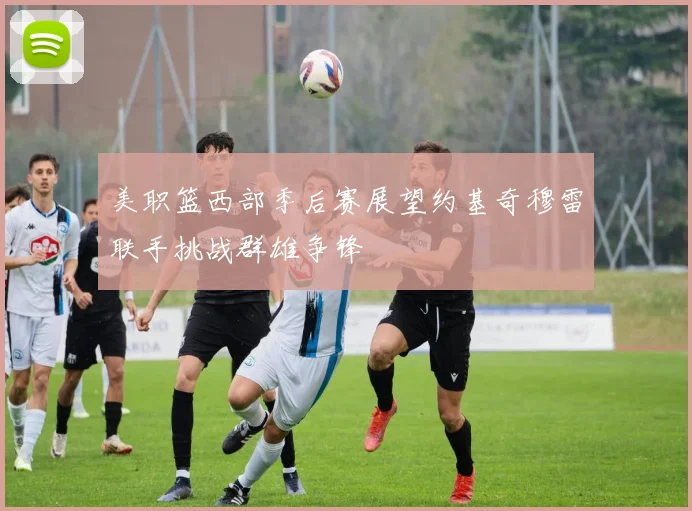 美职篮西部季后赛展望约基奇穆雷联手挑战群雄争锋