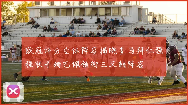 欧冠评分合体阵容揭晓皇马拜仁强强联手姆巴佩领衔三叉戟阵容