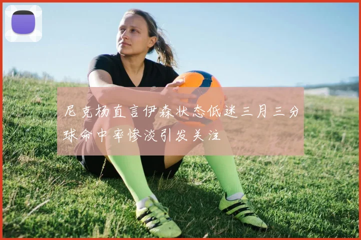 尼克杨直言伊森状态低迷三月三分球命中率惨淡引发关注