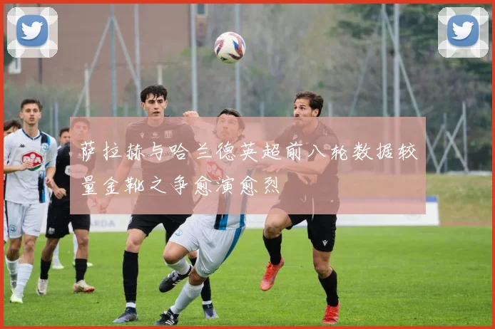 萨拉赫与哈兰德英超前八轮数据较量金靴之争愈演愈烈
