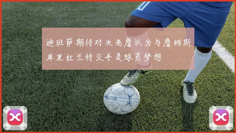 迪班萨期待对决老詹认为与詹姆斯库里杜兰特交手是球员梦想