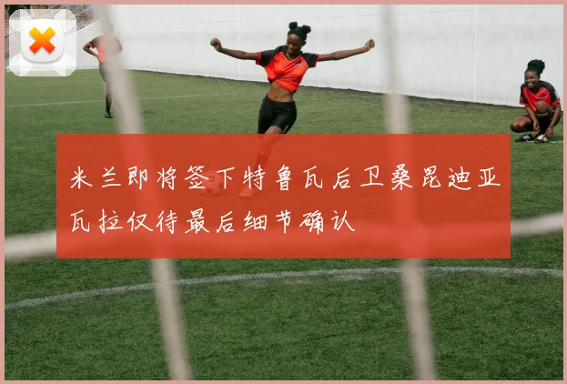 米兰即将签下特鲁瓦后卫桑昆迪亚瓦拉仅待最后细节确认