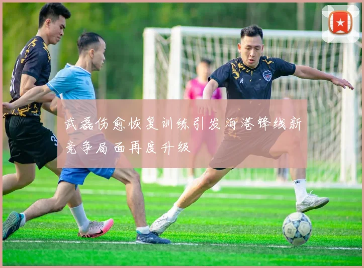 武磊伤愈恢复训练引发海港锋线新竞争局面再度升级