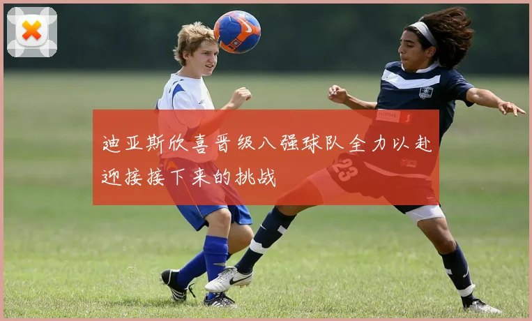 迪亚斯欣喜晋级八强球队全力以赴迎接接下来的挑战